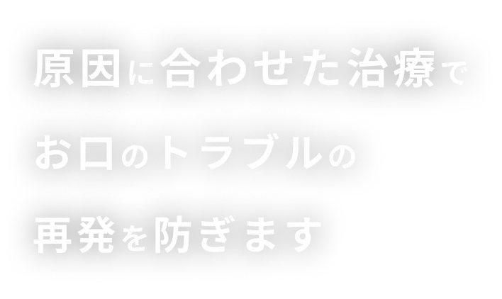 原因に合わせた治療でお口のトラブルの再発を防ぎます